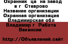 Охранник (ца) на завод в г. Ставрово › Название организации ­ Охранная организация - Владимирская обл., Владимир г. Работа » Вакансии   